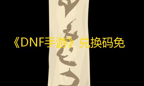 ray暗区突围直装《DNF手游》兑换码免费领取在哪